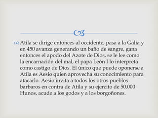 
 Atila se dirige entonces al occidente, pasa a la Galia y
  en 450 avanza generando un baño de sangre, gana
  entonces el apodo del Azote de Dios, se le lee como
  la encarnación del mal, el papa León I lo interpreta
  como castigo de Dios. El único que puede oponerse a
  Atila es Aesio quien aprovecha su conocimiento para
  atacarlo. Aesio invita a todos los otros pueblos
  barbaros en contra de Atila y su ejercito de 50.000
  Hunos, acude a los godos y a los borgoñones.
 