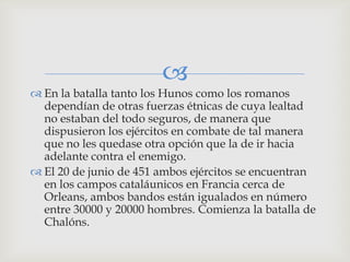 
 En la batalla tanto los Hunos como los romanos
  dependían de otras fuerzas étnicas de cuya lealtad
  no estaban del todo seguros, de manera que
  dispusieron los ejércitos en combate de tal manera
  que no les quedase otra opción que la de ir hacia
  adelante contra el enemigo.
 El 20 de junio de 451 ambos ejércitos se encuentran
  en los campos cataláunicos en Francia cerca de
  Orleans, ambos bandos están igualados en número
  entre 30000 y 20000 hombres. Comienza la batalla de
  Chalóns.
 