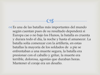 
 Es una de las batallas más importantes del mundo
  según cuentan pues de su resultado dependerá si
  Europa cae o no bajo los Hunos, la batalla es cruenta
  y durara todo el día, la noche y hasta el amanecer. La
  batalla solía comenzar con la artillería, en estas
  batallas la mayoría de los soldados de a pie se
  enfrentaban a una muerte segura, la batalla era
  presionar con el caballo y gritar, la muerte era
  terrible, dolorosa, agonías que duraban horas.
  Mantener el coraje era un desafío.
 