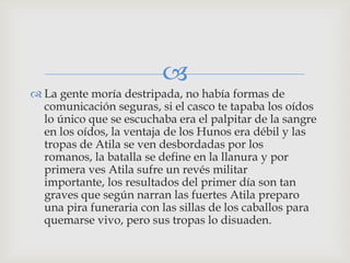 
 La gente moría destripada, no había formas de
  comunicación seguras, si el casco te tapaba los oídos
  lo único que se escuchaba era el palpitar de la sangre
  en los oídos, la ventaja de los Hunos era débil y las
  tropas de Atila se ven desbordadas por los
  romanos, la batalla se define en la llanura y por
  primera ves Atila sufre un revés militar
  importante, los resultados del primer día son tan
  graves que según narran las fuertes Atila preparo
  una pira funeraria con las sillas de los caballos para
  quemarse vivo, pero sus tropas lo disuaden.
 