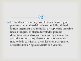 
 La batalla se reanuda y los Hunos se las arreglan
  para recuperar algo del carisma de Atila, al final
  logran organizar una retirada, un repliegue ofensivo
  hacia Hungría, se alejan derrotados pero no
  desanimados, las tropas romanas regresan a casa
  victoriosas pero muy diezmadas, y lo hacen en
  medio de la carnicería, dicen los cronistas que los
  sedientos bebían agua revuelta con viseras.
 