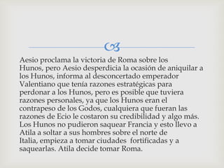 
Aesio proclama la victoria de Roma sobre los
Hunos, pero Aesio desperdicia la ocasión de aniquilar a
los Hunos, informa al desconcertado emperador
Valentiano que tenía razones estratégicas para
perdonar a los Hunos, pero es posible que tuviera
razones personales, ya que los Hunos eran el
contrapeso de los Godos, cualquiera que fueran las
razones de Ecio le costaron su credibilidad y algo más.
Los Hunos no pudieron saquear Francia y esto llevo a
Atila a soltar a sus hombres sobre el norte de
Italia, empieza a tomar ciudades fortificadas y a
saquearlas. Atila decide tomar Roma.
 