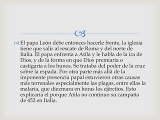 
 El papa León debe entonces hacerle frente, la iglesia
  tiene que salir al rescate de Roma y del norte de
  Italia. El papa enfrenta a Atila y le habla de la ira de
  Dios, y de la forma en que Dios premiaría o
  castigaría a los hunos. Se trataba del poder de la cruz
  sobre la espada. Por otra parte más allá de la
  imponente presencia papal estuvieron otras causas
  más terrenales especialmente las plagas, entre ellas la
  malaria, que diezmara en horas los ejércitos. Esto
  explicaría el porque Atila no continuo su campaña
  de 452 en Italia.
 