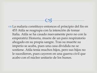 
 La malaria constituyo entonces el principio del fin en
  453 Atila se reagrupa con la intención de tomar
  Italia. Atila se ha casado nuevamente pero no con la
  emperatriz Honoria, muere de un paro respiratorio
  ahogado en su propia sangre. Tras su muerte su
  imperio se acaba, pues una casa dividida no se
  sostiene. Atila tenía muchos hijos, pero sus hijos no
  le sucedieron, pues cayeron en una guerra civil que
  acabo con el núcleo unitario de los hunos.
 
