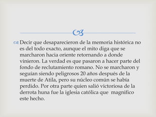 
 Decir que desaparecieron de la memoria histórica no
  es del todo exacto, aunque el mito diga que se
  marcharon hacia oriente retornando a donde
  vinieron. La verdad es que pasaron a hacer parte del
  fondo de reclutamiento romano. No se marcharon y
  seguían siendo peligrosos 20 años después de la
  muerte de Atila, pero su núcleo común se había
  perdido. Por otra parte quien salió victoriosa de la
  derrota huna fue la iglesia católica que magnifico
  este hecho.
 