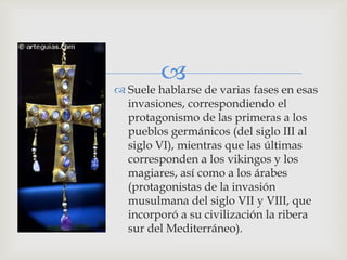 
 Suele hablarse de varias fases en esas
  invasiones, correspondiendo el
  protagonismo de las primeras a los
  pueblos germánicos (del siglo III al
  siglo VI), mientras que las últimas
  corresponden a los vikingos y los
  magiares, así como a los árabes
  (protagonistas de la invasión
  musulmana del siglo VII y VIII, que
  incorporó a su civilización la ribera
  sur del Mediterráneo).
 