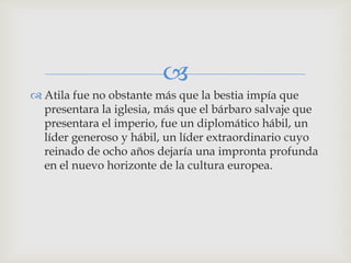 
 Atila fue no obstante más que la bestia impía que
  presentara la iglesia, más que el bárbaro salvaje que
  presentara el imperio, fue un diplomático hábil, un
  líder generoso y hábil, un líder extraordinario cuyo
  reinado de ocho años dejaría una impronta profunda
  en el nuevo horizonte de la cultura europea.
 