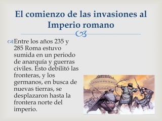 El comienzo de las invasiones al
         Imperio romano
                         
Entre los años 235 y
 285 Roma estuvo
 sumida en un periodo
 de anarquía y guerras
 civiles. Esto debilitó las
 fronteras, y los
 germanos, en busca de
 nuevas tierras, se
 desplazaron hasta la
 frontera norte del
 imperio.
 
