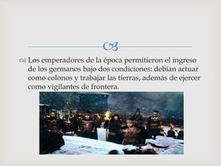
 Los emperadores de la época permitieron el ingreso
  de los germanos bajo dos condiciones: debían actuar
  como colonos y trabajar las tierras, además de ejercer
  como vigilantes de frontera.
 