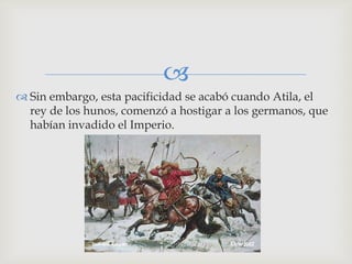 
 Sin embargo, esta pacificidad se acabó cuando Atila, el
  rey de los hunos, comenzó a hostigar a los germanos, que
  habían invadido el Imperio.
 