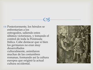 
 Posteriormente, los hérulos se
  enfrentarían a los
  ostrogodos, saliendo estos
  últimos victoriosos, y tomando el
  control de toda la Península
  Itálica. Cabe destacar que si bien
  los germanos no eran muy
  desarrollados
  culturalmente, asimilaron
  muchas de las costumbres
  romanas, formando así la cultura
  europea que originó la actual
  cultura occidental.
 