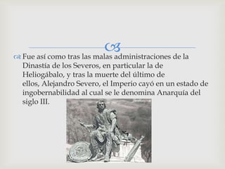 
 Fue así como tras las malas administraciones de la
  Dinastía de los Severos, en particular la de
  Heliogábalo, y tras la muerte del último de
  ellos, Alejandro Severo, el Imperio cayó en un estado de
  ingobernabilidad al cual se le denomina Anarquía del
  siglo III.
 