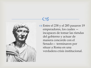 
 Entre el 238 y el 285 pasaron 19
  emperadores, los cuales —
  incapaces de tomar las riendas
  del gobierno y actuar de
  manera concorde con el
  Senado— terminaron por
  situar a Roma en una
  verdadera crisis institucional.
 