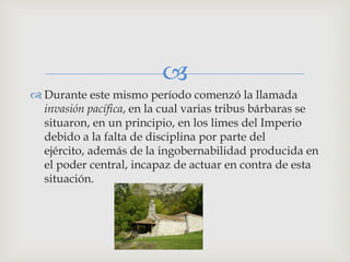 
 Durante este mismo período comenzó la llamada
  invasión pacífica, en la cual varias tribus bárbaras se
  situaron, en un principio, en los limes del Imperio
  debido a la falta de disciplina por parte del
  ejército, además de la ingobernabilidad producida en
  el poder central, incapaz de actuar en contra de esta
  situación.
 