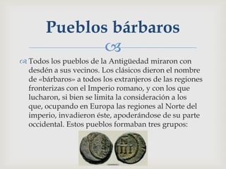 Pueblos bárbaros
              
 Todos los pueblos de la Antigüedad miraron con
  desdén a sus vecinos. Los clásicos dieron el nombre
  de «bárbaros» a todos los extranjeros de las regiones
  fronterizas con el Imperio romano, y con los que
  lucharon, si bien se limita la consideración a los
  que, ocupando en Europa las regiones al Norte del
  imperio, invadieron éste, apoderándose de su parte
  occidental. Estos pueblos formaban tres grupos:
 