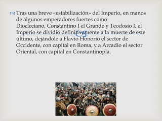  Tras una breve «estabilización» del Imperio, en manos
  de algunos emperadores fuertes como
  Diocleciano, Constantino I el Grande y Teodosio I, el
                          
  Imperio se dividió definitivamente a la muerte de este
  último, dejándole a Flavio Honorio el sector de
  Occidente, con capital en Roma, y a Arcadio el sector
  Oriental, con capital en Constantinopla.
 