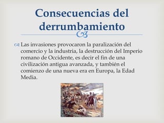Consecuencias del
        derrumbamiento
                         
 Las invasiones provocaron la paralización del
  comercio y la industria, la destrucción del Imperio
  romano de Occidente, es decir el fin de una
  civilización antigua avanzada, y también el
  comienzo de una nueva era en Europa, la Edad
  Media.
 
