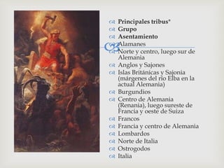    Principales tribus*
   Grupo
   Asentamiento




    Alamanes
    Norte y centro, luego sur de
    Alemania
   Anglos y Sajones
   Islas Británicas y Sajonia
    (márgenes del río Elba en la
    actual Alemania)
   Burgundios
   Centro de Alemania
    (Renania), luego sureste de
    Francia y oeste de Suiza
   Francos
   Francia y centro de Alemania
   Lombardos
   Norte de Italia
   Ostrogodos
   Italia
 