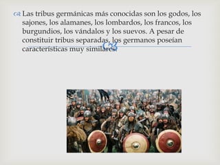  Las tribus germánicas más conocidas son los godos, los
  sajones, los alamanes, los lombardos, los francos, los
  burgundios, los vándalos y los suevos. A pesar de
  constituir tribus separadas, los germanos poseían
                          
  características muy similares.
 