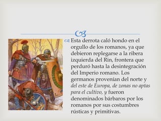  caló hondo en el
 Esta derrota
 orgullo de los romanos, ya que
 debieron replegarse a la ribera
 izquierda del Rin, frontera que
 perduró hasta la desintegración
 del Imperio romano. Los
 germanos provenían del norte y
 del este de Europa, de zonas no aptas
 para el cultivo, y fueron
 denominados bárbaros por los
 romanos por sus costumbres
 rústicas y primitivas.
 