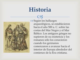 Historia
  
 Según los hallazgos
  arqueológicos, se establecieron
  hacia el año 500 a. C. sobre las
  costas del Mar Negro y el Mar
  Báltico. Los antiguos griegos no
  supieron de su existencia y los
  romanos sólo los conocieron
  cuando los germanos
  comenzaron a avanzar hacia el
  interior de Europa alrededor del
  comienzo de la Era cristiana.
 