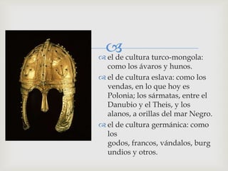  cultura turco-mongola:
 el de
  como los ávaros y hunos.
 el de cultura eslava: como los
  vendas, en lo que hoy es
  Polonia; los sármatas, entre el
  Danubio y el Theis, y los
  alanos, a orillas del mar Negro.
 el de cultura germánica: como
  los
  godos, francos, vándalos, burg
  undios y otros.
 