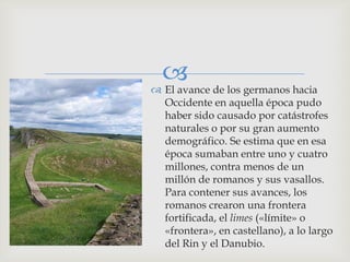  de los germanos hacia
 El avance
  Occidente en aquella época pudo
  haber sido causado por catástrofes
  naturales o por su gran aumento
  demográfico. Se estima que en esa
  época sumaban entre uno y cuatro
  millones, contra menos de un
  millón de romanos y sus vasallos.
  Para contener sus avances, los
  romanos crearon una frontera
  fortificada, el limes («límite» o
  «frontera», en castellano), a lo largo
  del Rin y el Danubio.
 