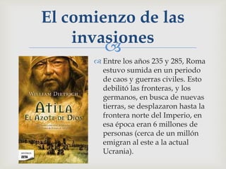 El comienzo de las
    invasiones
        
       Entre los años 235 y 285, Roma
        estuvo sumida en un periodo
        de caos y guerras civiles. Esto
        debilitó las fronteras, y los
        germanos, en busca de nuevas
        tierras, se desplazaron hasta la
        frontera norte del Imperio, en
        esa época eran 6 millones de
        personas (cerca de un millón
        emigran al este a la actual
        Ucrania).
 