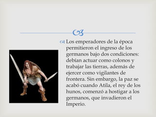 
 Los emperadores de la época
  permitieron el ingreso de los
  germanos bajo dos condiciones:
  debían actuar como colonos y
  trabajar las tierras, además de
  ejercer como vigilantes de
  frontera. Sin embargo, la paz se
  acabó cuando Atila, el rey de los
  hunos, comenzó a hostigar a los
  germanos, que invadieron el
  Imperio.
 