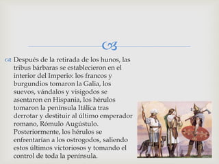 
 Después de la retirada de los hunos, las
  tribus bárbaras se establecieron en el
  interior del Imperio: los francos y
  burgundios tomaron la Galia, los
  suevos, vándalos y visigodos se
  asentaron en Hispania, los hérulos
  tomaron la península Itálica tras
  derrotar y destituir al último emperador
  romano, Rómulo Augústulo.
  Posteriormente, los hérulos se
  enfrentarían a los ostrogodos, saliendo
  estos últimos victoriosos y tomando el
  control de toda la península.
 