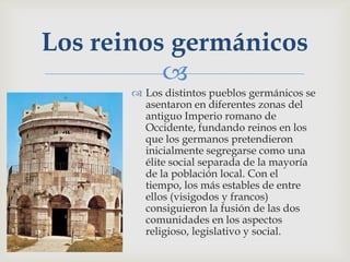 Los reinos germánicos
          
        Los distintos pueblos germánicos se
         asentaron en diferentes zonas del
         antiguo Imperio romano de
         Occidente, fundando reinos en los
         que los germanos pretendieron
         inicialmente segregarse como una
         élite social separada de la mayoría
         de la población local. Con el
         tiempo, los más estables de entre
         ellos (visigodos y francos)
         consiguieron la fusión de las dos
         comunidades en los aspectos
         religioso, legislativo y social.
 