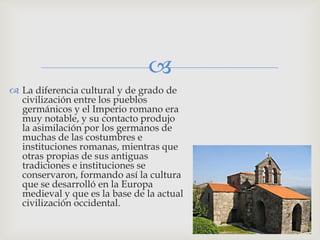
 La diferencia cultural y de grado de
  civilización entre los pueblos
  germánicos y el Imperio romano era
  muy notable, y su contacto produjo
  la asimilación por los germanos de
  muchas de las costumbres e
  instituciones romanas, mientras que
  otras propias de sus antiguas
  tradiciones e instituciones se
  conservaron, formando así la cultura
  que se desarrolló en la Europa
  medieval y que es la base de la actual
  civilización occidental.
 