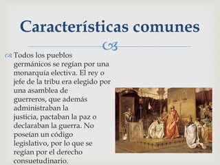 Características comunes
 Todos los pueblos
                    
 germánicos se regían por una
 monarquía electiva. El rey o
 jefe de la tribu era elegido por
 una asamblea de
 guerreros, que además
 administraban la
 justicia, pactaban la paz o
 declaraban la guerra. No
 poseían un código
 legislativo, por lo que se
 regían por el derecho
 consuetudinario.
 