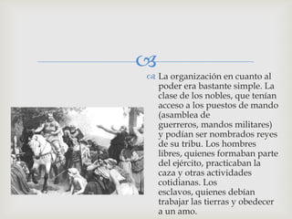 
 La organización en cuanto al
  poder era bastante simple. La
  clase de los nobles, que tenían
  acceso a los puestos de mando
  (asamblea de
  guerreros, mandos militares)
  y podían ser nombrados reyes
  de su tribu. Los hombres
  libres, quienes formaban parte
  del ejército, practicaban la
  caza y otras actividades
  cotidianas. Los
  esclavos, quienes debían
  trabajar las tierras y obedecer
  a un amo.
 