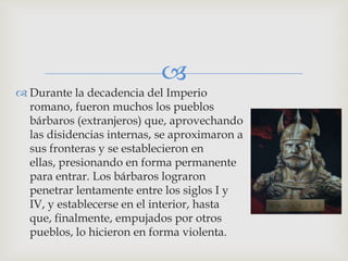 
 Durante la decadencia del Imperio
  romano, fueron muchos los pueblos
  bárbaros (extranjeros) que, aprovechando
  las disidencias internas, se aproximaron a
  sus fronteras y se establecieron en
  ellas, presionando en forma permanente
  para entrar. Los bárbaros lograron
  penetrar lentamente entre los siglos I y
  IV, y establecerse en el interior, hasta
  que, finalmente, empujados por otros
  pueblos, lo hicieron en forma violenta.
 