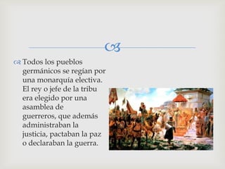 
 Todos los pueblos
  germánicos se regían por
  una monarquía electiva.
  El rey o jefe de la tribu
  era elegido por una
  asamblea de
  guerreros, que además
  administraban la
  justicia, pactaban la paz
  o declaraban la guerra.
 