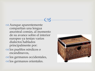 
 Aunque aparentemente
  compartían una lengua
  ancestral común, al momento
  de su avance sobre el interior
  europeo ya tenían varios
  dialectos hablados
  principalmente por:
 los pueblos nórdicos o
  escandinavos,
 los germanos occidentales,
 los germanos orientales.
 