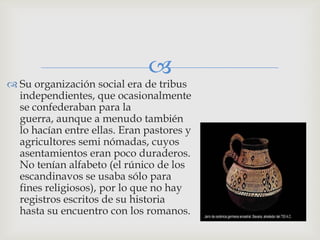 
 Su organización social era de tribus
  independientes, que ocasionalmente
  se confederaban para la
  guerra, aunque a menudo también
  lo hacían entre ellas. Eran pastores y
  agricultores semi nómadas, cuyos
  asentamientos eran poco duraderos.
  No tenían alfabeto (el rúnico de los
  escandinavos se usaba sólo para
  fines religiosos), por lo que no hay
  registros escritos de su historia
  hasta su encuentro con los romanos.
 