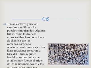 
 Tenían esclavos y hacían
  vasallos semilibres a los
  pueblos conquistados. Algunas
  tribus, como los francos
  salios, establecieron relaciones
  de clientela con los
  romanos, sirviendo
  ocasionalmente en sus ejércitos.
  Estas relaciones sentaron la
  base del futuro régimen
  feudal, y los dominios que
  establecieron fueron el origen
  de los reinos medievales y los
 