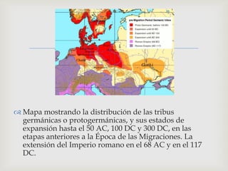 


 Mapa mostrando la distribución de las tribus
  germánicas o protogermánicas, y sus estados de
  expansión hasta el 50 AC, 100 DC y 300 DC, en las
  etapas anteriores a la Época de las Migraciones. La
  extensión del Imperio romano en el 68 AC y en el 117
  DC.
 