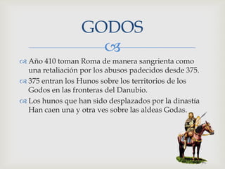 GODOS
                    
 Año 410 toman Roma de manera sangrienta como
  una retaliación por los abusos padecidos desde 375.
 375 entran los Hunos sobre los territorios de los
  Godos en las fronteras del Danubio.
 Los hunos que han sido desplazados por la dinastía
  Han caen una y otra ves sobre las aldeas Godas.
 