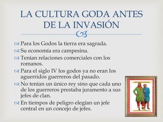 LA CULTURA GODA ANTES
      DE LA INVASIÓN
                        
 Para los Godos la tierra era sagrada.
 Su economía era campesina.
 Tenían relaciones comerciales con los
  romanos.
 Para el siglo IV los godos ya no eran los
  aguerridos guerreros del pasado.
 No tenían un único rey sino que cada uno
  de los guerreros prestaba juramento a sus
  jefes de clan.
 En tiempos de peligro elegían un jefe
  central en un concejo de jefes.
 