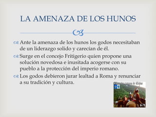 LA AMENAZA DE LOS HUNOS
                        
 Ante la amenaza de los hunos los godos necesitaban
  de un liderazgo solido y carecían de él.
 Surge en el concejo Fritigerio quien propone una
  solución novedosa e inusitada acogerse con su
  pueblo a la protección del imperio romano.
 Los godos debieron jurar lealtad a Roma y renunciar
  a su tradición y cultura.
 
