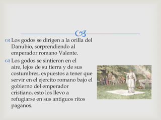 del
 Los godos se dirigen a la orilla
  Danubio, sorprendiendo al
  emperador romano Valente.
 Los godos se sintieron en el
  aire, lejos de su tierra y de sus
  costumbres, expuestos a tener que
  servir en el ejercito romano bajo el
  gobierno del emperador
  cristiano, esto los llevo a
  refugiarse en sus antiguos ritos
  paganos.
 