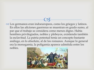  como los griegos y latinos.
 Los germanos eran indoeuropeos,
  En ellos las aficiones guerreras se muestran en grado sumo, al
  par que el trabajo se considera como menos digno. Había
  hombres privilegiados, nobles y plebeyos, existiendo también
  la esclavitud. La patria potestad tenía un concepto bastante
  análogo, en lo absoluto, al de los romanos. Aunque lo general
  era la monogamia, la poligamia aparece admitida entre los
  nobles.
 
