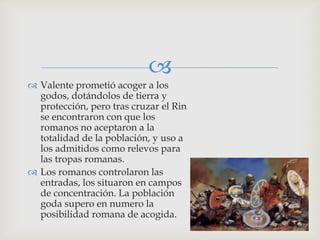 
 Valente prometió acoger a los
  godos, dotándolos de tierra y
  protección, pero tras cruzar el Rin
  se encontraron con que los
  romanos no aceptaron a la
  totalidad de la población, y uso a
  los admitidos como relevos para
  las tropas romanas.
 Los romanos controlaron las
  entradas, los situaron en campos
  de concentración. La población
  goda supero en numero la
  posibilidad romana de acogida.
 