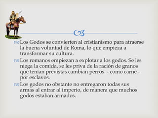 
 Los Godos se convierten al cristianismo para atraerse
  la buena voluntad de Roma, lo que empieza a
  transformar su cultura.
 Los romanos empiezan a explotar a los godos. Se les
  niega la comida, se les priva de la ración de granos
  que tenían previstas cambian perros - como carne -
  por esclavos.
 Los godos no obstante no entregaron todas sus
  armas al entrar al imperio, de manera que muchos
  godos estaban armados.
 