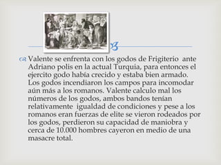 
 Valente se enfrenta con los godos de Frigiterio ante
  Adriano polis en la actual Turquia, para entonces el
  ejercito godo había crecido y estaba bien armado.
  Los godos incendiaron los campos para incomodar
  aún más a los romanos. Valente calculo mal los
  números de los godos, ambos bandos tenían
  relativamente igualdad de condiciones y pese a los
  romanos eran fuerzas de elite se vieron rodeados por
  los godos, perdieron su capacidad de maniobra y
  cerca de 10.000 hombres cayeron en medio de una
  masacre total.
 