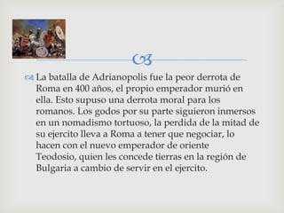 
 La batalla de Adrianopolis fue la peor derrota de
  Roma en 400 años, el propio emperador murió en
  ella. Esto supuso una derrota moral para los
  romanos. Los godos por su parte siguieron inmersos
  en un nomadismo tortuoso, la perdida de la mitad de
  su ejercito lleva a Roma a tener que negociar, lo
  hacen con el nuevo emperador de oriente
  Teodosio, quien les concede tierras en la región de
  Bulgaria a cambio de servir en el ejercito.
 