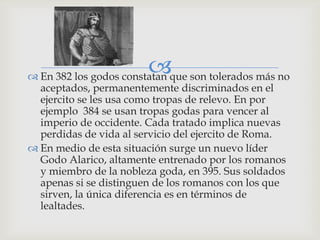 
 En 382 los godos constatan que son tolerados más no
  aceptados, permanentemente discriminados en el
  ejercito se les usa como tropas de relevo. En por
  ejemplo 384 se usan tropas godas para vencer al
  imperio de occidente. Cada tratado implica nuevas
  perdidas de vida al servicio del ejercito de Roma.
 En medio de esta situación surge un nuevo líder
  Godo Alarico, altamente entrenado por los romanos
  y miembro de la nobleza goda, en 395. Sus soldados
  apenas si se distinguen de los romanos con los que
  sirven, la única diferencia es en términos de
  lealtades.
 